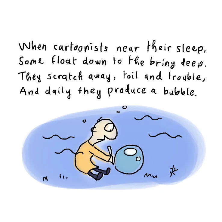 When cartoonists near their sleep, some float down to the briny deep. They scratch away, toil and trouble, and daily they produce a bubble.