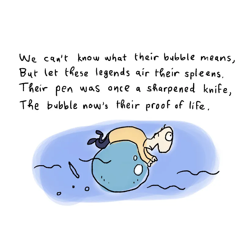 We can't know what their bubble means, but let these legends air their spleens. Their pen was once a sharpened knife. The bubble now's their proof of life.